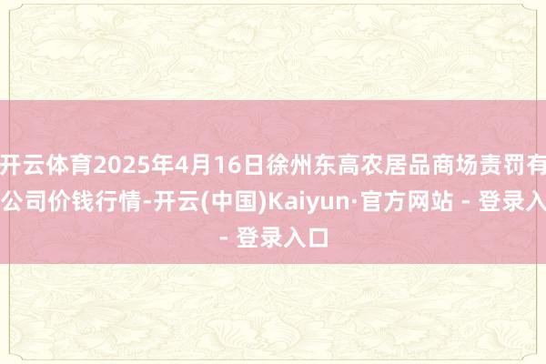 开云体育2025年4月16日徐州东高农居品商场责罚有限公司价钱行情-开云(中国)Kaiyun·官方网站 - 登录入口