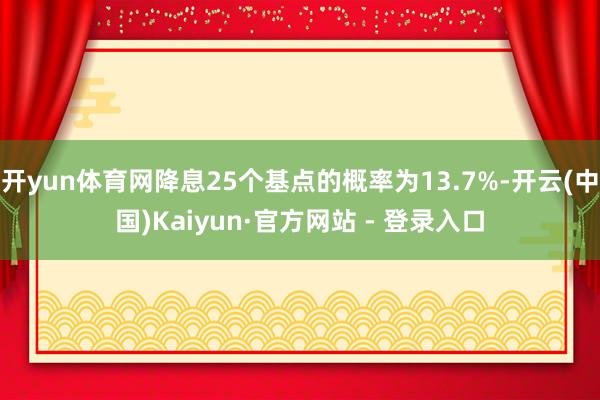 开yun体育网降息25个基点的概率为13.7%-开云(中国)Kaiyun·官方网站 - 登录入口