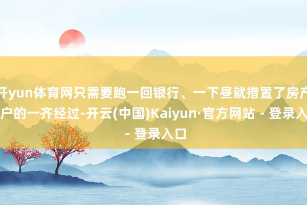 开yun体育网只需要跑一回银行、一下昼就措置了房产过户的一齐经过-开云(中国)Kaiyun·官方网站 - 登录入口