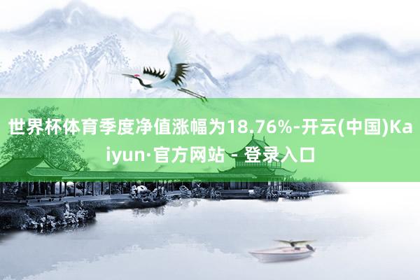 世界杯体育季度净值涨幅为18.76%-开云(中国)Kaiyun·官方网站 - 登录入口