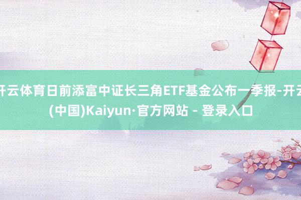 开云体育日前添富中证长三角ETF基金公布一季报-开云(中国)Kaiyun·官方网站 - 登录入口