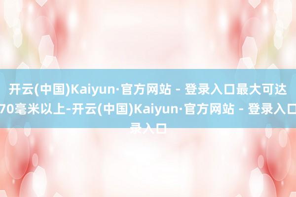 开云(中国)Kaiyun·官方网站 - 登录入口最大可达70毫米以上-开云(中国)Kaiyun·官方网站 - 登录入口