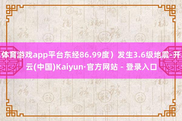 体育游戏app平台东经86.99度）发生3.6级地震-开云(中国)Kaiyun·官方网站 - 登录入口