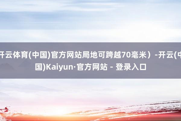 开云体育(中国)官方网站局地可跨越70毫米）-开云(中国)Kaiyun·官方网站 - 登录入口