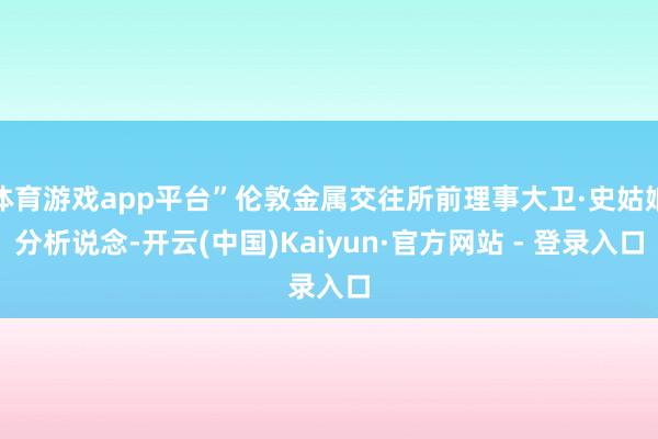 体育游戏app平台”伦敦金属交往所前理事大卫·史姑娘分析说念-开云(中国)Kaiyun·官方网站 - 登录入口