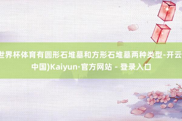 世界杯体育有圆形石堆墓和方形石堆墓两种类型-开云(中国)Kaiyun·官方网站 - 登录入口