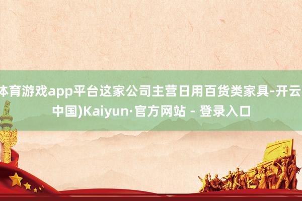 体育游戏app平台这家公司主营日用百货类家具-开云(中国)Kaiyun·官方网站 - 登录入口