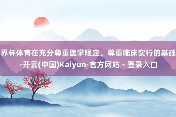 世界杯体育在充分尊重医学限定、尊重临床实行的基础上-开云(中国)Kaiyun·官方网站 - 登录入口