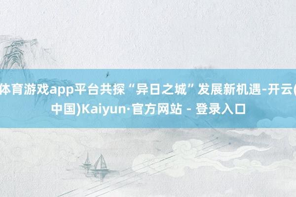 体育游戏app平台共探“异日之城”发展新机遇-开云(中国)Kaiyun·官方网站 - 登录入口