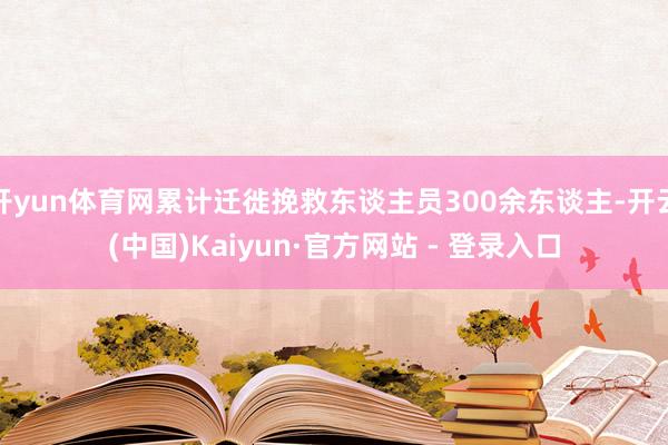 开yun体育网累计迁徙挽救东谈主员300余东谈主-开云(中国)Kaiyun·官方网站 - 登录入口