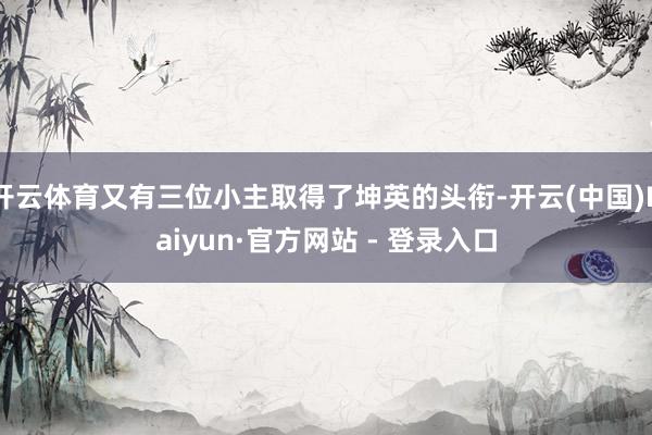 开云体育又有三位小主取得了坤英的头衔-开云(中国)Kaiyun·官方网站 - 登录入口