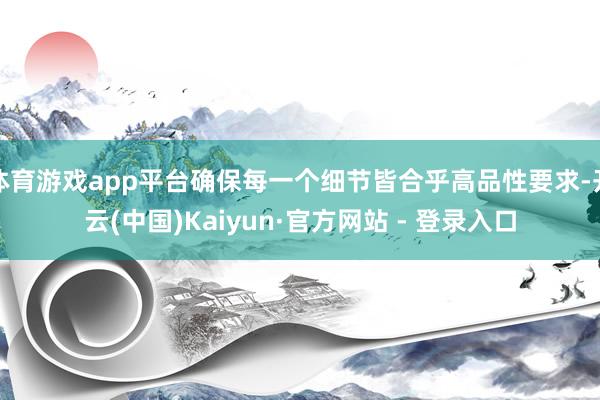 体育游戏app平台确保每一个细节皆合乎高品性要求-开云(中国)Kaiyun·官方网站 - 登录入口
