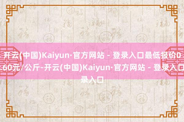 开云(中国)Kaiyun·官方网站 - 登录入口最低报价0.60元/公斤-开云(中国)Kaiyun·官方网站 - 登录入口