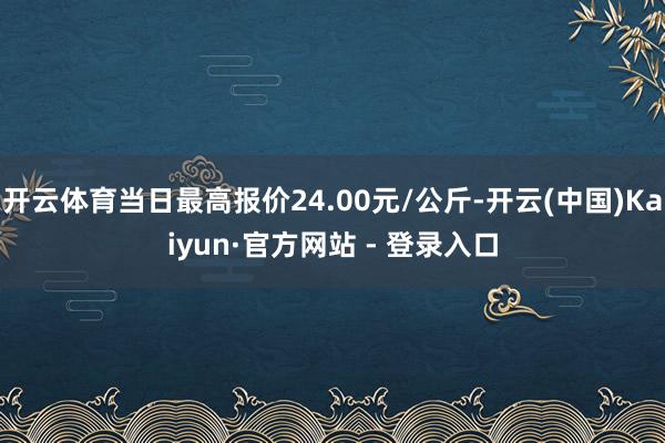 开云体育当日最高报价24.00元/公斤-开云(中国)Kaiyun·官方网站 - 登录入口
