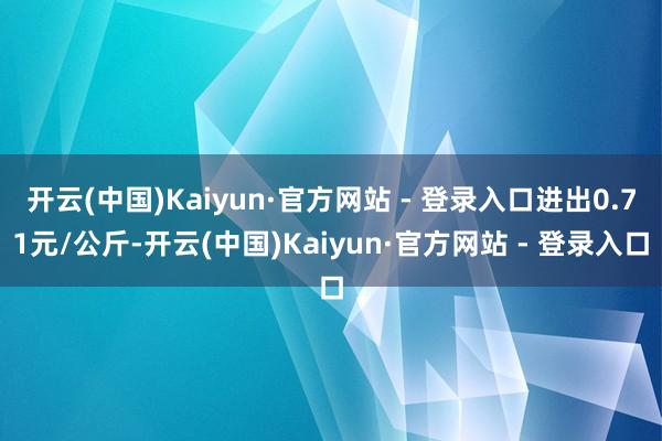 开云(中国)Kaiyun·官方网站 - 登录入口进出0.71元/公斤-开云(中国)Kaiyun·官方网站 - 登录入口