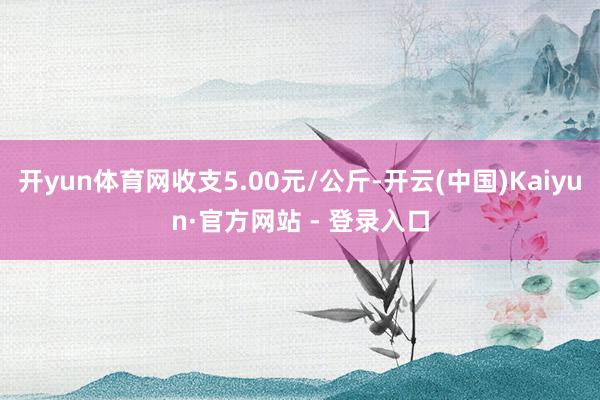 开yun体育网收支5.00元/公斤-开云(中国)Kaiyun·官方网站 - 登录入口