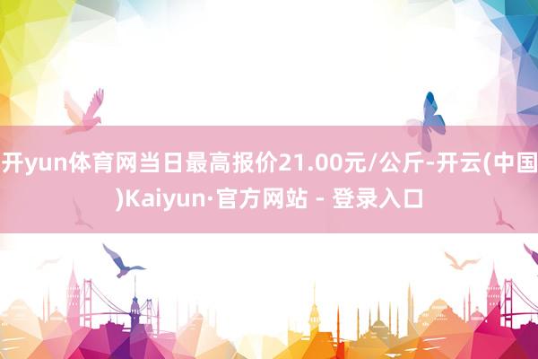 开yun体育网当日最高报价21.00元/公斤-开云(中国)Kaiyun·官方网站 - 登录入口