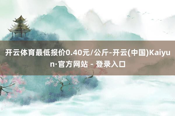 开云体育最低报价0.40元/公斤-开云(中国)Kaiyun·官方网站 - 登录入口