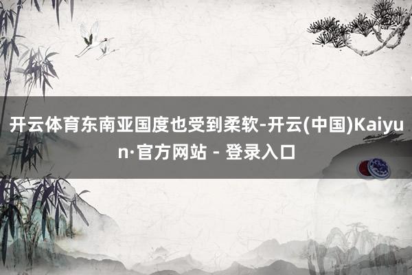 开云体育东南亚国度也受到柔软-开云(中国)Kaiyun·官方网站 - 登录入口