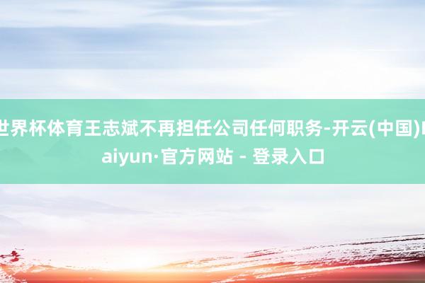 世界杯体育王志斌不再担任公司任何职务-开云(中国)Kaiyun·官方网站 - 登录入口