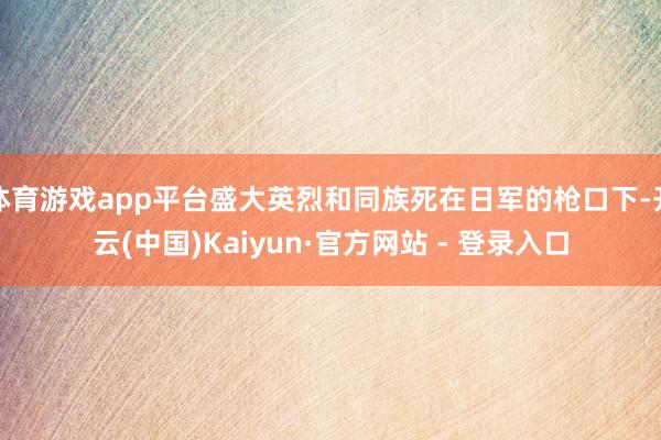 体育游戏app平台盛大英烈和同族死在日军的枪口下-开云(中国)Kaiyun·官方网站 - 登录入口