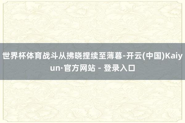 世界杯体育战斗从拂晓捏续至薄暮-开云(中国)Kaiyun·官方网站 - 登录入口