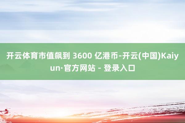 开云体育市值飙到 3600 亿港币-开云(中国)Kaiyun·官方网站 - 登录入口