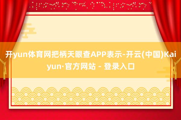 开yun体育网把柄天眼查APP表示-开云(中国)Kaiyun·官方网站 - 登录入口