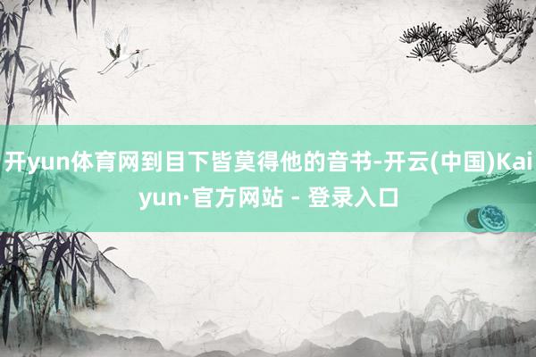 开yun体育网到目下皆莫得他的音书-开云(中国)Kaiyun·官方网站 - 登录入口