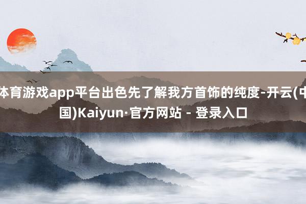体育游戏app平台出色先了解我方首饰的纯度-开云(中国)Kaiyun·官方网站 - 登录入口
