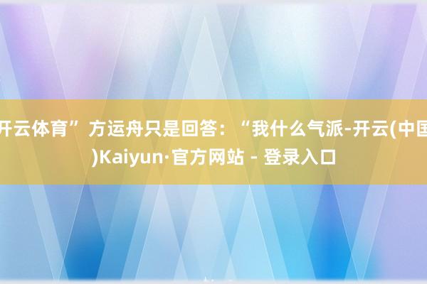 开云体育” 方运舟只是回答：“我什么气派-开云(中国)Kaiyun·官方网站 - 登录入口