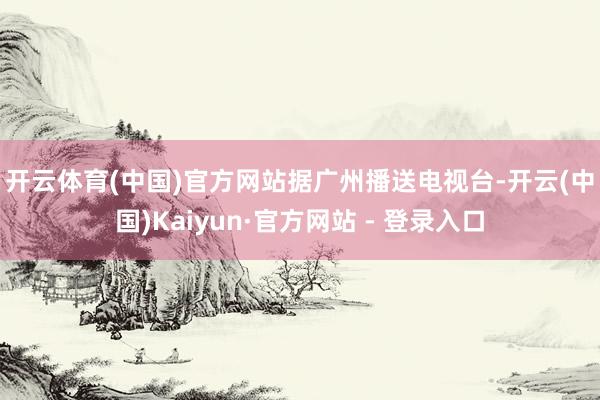 开云体育(中国)官方网站 据广州播送电视台-开云(中国)Kaiyun·官方网站 - 登录入口