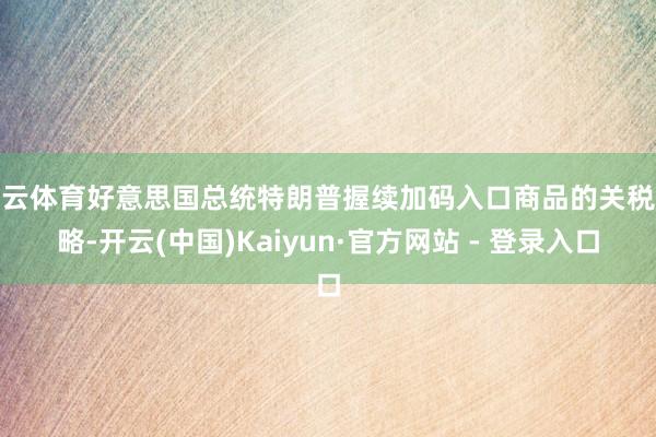 开云体育好意思国总统特朗普握续加码入口商品的关税战略-开云(中国)Kaiyun·官方网站 - 登录入口