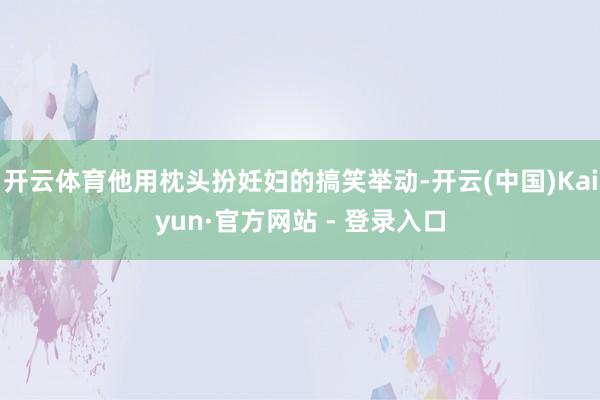 开云体育他用枕头扮妊妇的搞笑举动-开云(中国)Kaiyun·官方网站 - 登录入口