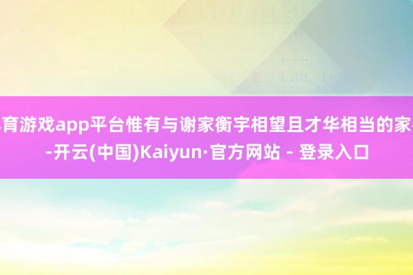体育游戏app平台惟有与谢家衡宇相望且才华相当的家眷-开云(中国)Kaiyun·官方网站 - 登录入口