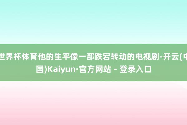 世界杯体育他的生平像一部跌宕转动的电视剧-开云(中国)Kaiyun·官方网站 - 登录入口