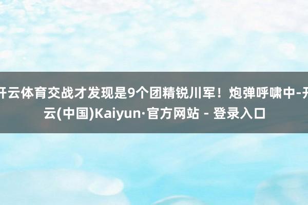 开云体育交战才发现是9个团精锐川军!炮弹呼啸中-开云(中国)Kaiyun·官方网站 - 登录入口