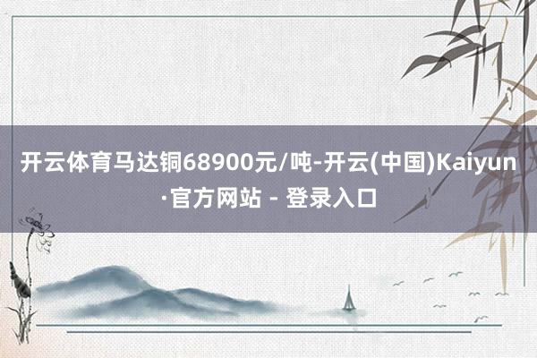 开云体育马达铜68900元/吨-开云(中国)Kaiyun·官方网站 - 登录入口