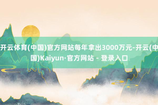 开云体育(中国)官方网站每年拿出3000万元-开云(中国)Kaiyun·官方网站 - 登录入口