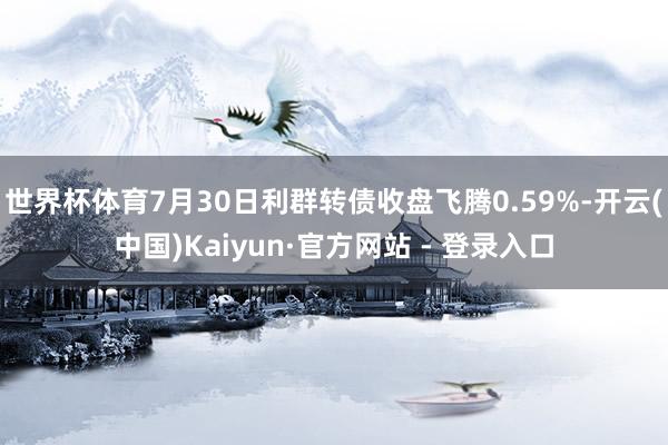 世界杯体育7月30日利群转债收盘飞腾0.59%-开云(中国)Kaiyun·官方网站 - 登录入口