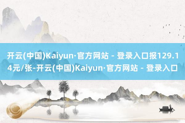 开云(中国)Kaiyun·官方网站 - 登录入口报129.14元/张-开云(中国)Kaiyun·官方网站 - 登录入口