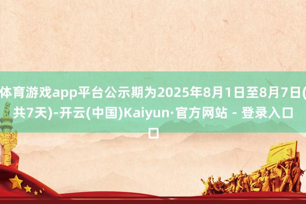 体育游戏app平台公示期为2025年8月1日至8月7日(共7天)-开云(中国)Kaiyun·官方网站 - 登录入口