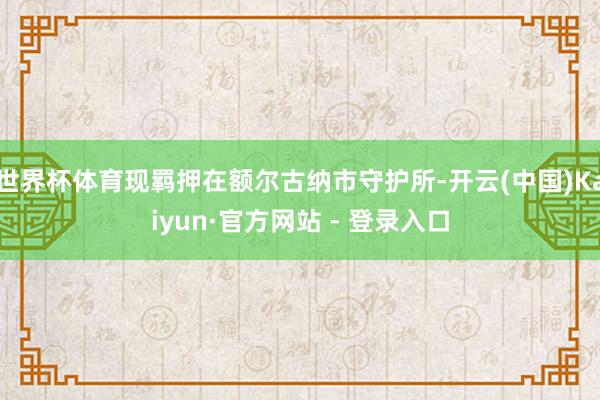 世界杯体育现羁押在额尔古纳市守护所-开云(中国)Kaiyun·官方网站 - 登录入口