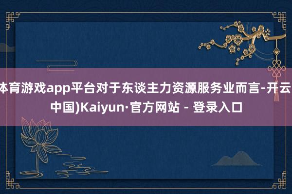 体育游戏app平台对于东谈主力资源服务业而言-开云(中国)Kaiyun·官方网站 - 登录入口