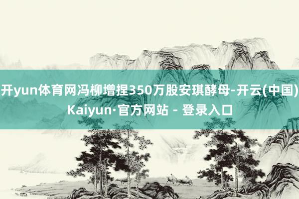 开yun体育网冯柳增捏350万股安琪酵母-开云(中国)Kaiyun·官方网站 - 登录入口
