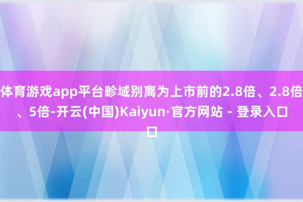体育游戏app平台畛域别离为上市前的2.8倍、2.8倍、5倍-开云(中国)Kaiyun·官方网站 - 登录入口