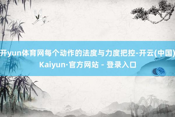 开yun体育网每个动作的法度与力度把控-开云(中国)Kaiyun·官方网站 - 登录入口