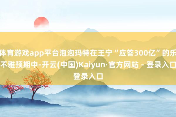 体育游戏app平台泡泡玛特在王宁“应答300亿”的乐不雅预期中-开云(中国)Kaiyun·官方网站 - 登录入口