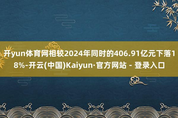 开yun体育网相较2024年同时的406.91亿元下落18%-开云(中国)Kaiyun·官方网站 - 登录入口