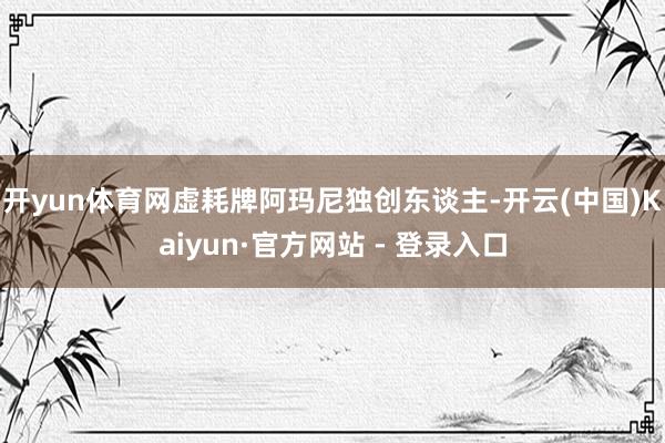 开yun体育网虚耗牌阿玛尼独创东谈主-开云(中国)Kaiyun·官方网站 - 登录入口